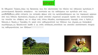 ΚΡΑΣΙ
Οι Οθωμανοί Τούρκοι,λόγω της θρησκείας τους δεν αξιοποίησαν τον πλούτο του ελληνικου αμπελώνα.Η
μουσουλμανική θρησκεία απαγόρευε την οινοποσία και την καλλιέργεια των αμπελιών από τους
μουσουλμάνους,αλλά επέτρεπε την είσπραξη φόρων από την αμπελοκαλλιέργεια και την παραγωγή κρασιών
από τους Έλληνες Χριστιανούς.Σήμερα,το κρασί αποτελεί σημαντικό γεωργικό προϊόν που αντικατοπτρίζει
την ποικιλία του εδάφους και το κλίμα ενός τόπου.Μεγάλες οινοπαραγωγικές περιοχές είναι η Κρήτη,η
Νάουσα,η Νεμέα,ο Τύρναβος.Το κρασί στην καθημερινότητά των Ελλήνων έως σήμερα,ως διατροφικό
συμπλήρωμα,ως θρησκευτικό αγαθό ή ως απλή απόλαυση,αποτέλεσε και αποτελεί αναπόσπαστο στοιχείο
της καθημερινότητας των Ελλήνων!!!!!!!!!!!
 