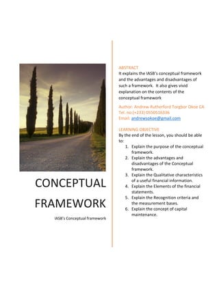 CONCEPTUAL
FRAMEWORK
IASB’s Conceptual framework
ABSTRACT
It explains the IASB’s conceptual framework
and the advantages and disadvantages of
such a framework. It also gives vivid
explanation on the contents of the
conceptual framework
Author: Andrew Rutherford Torgbor Okoe CA
Tel. no:(+233) 0550516336
Email: andrewsokoe@gmail.com
LEARNING OBJECTIVE
By the end of the lesson, you should be able
to:
1. Explain the purpose of the conceptual
framework.
2. Explain the advantages and
disadvantages of the Conceptual
framework.
3. Explain the Qualitative characteristics
of a useful financial information.
4. Explain the Elements of the financial
statements.
5. Explain the Recognition criteria and
the measurement bases.
6. Explain the concept of capital
maintenance.
 