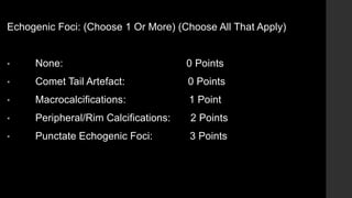 Echogenic Foci: (Choose 1 Or More) (Choose All That Apply)
• None: 0 Points
• Comet Tail Artefact: 0 Points
• Macrocalcifications: 1 Point
• Peripheral/Rim Calcifications: 2 Points
• Punctate Echogenic Foci: 3 Points
 