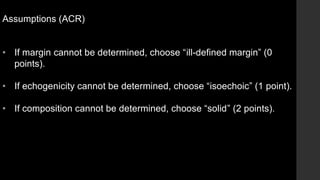 Assumptions (ACR)
• If margin cannot be determined, choose “ill-defined margin” (0
points).
• If echogenicity cannot be determined, choose “isoechoic” (1 point).
• If composition cannot be determined, choose “solid” (2 points).
 