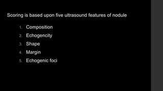 Scoring is based upon five ultrasound features of nodule
1. Composition
2. Echogencity
3. Shape
4. Margin
5. Echogenic foci
 