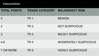 Interpretation
TOTAL POINTS TIRADS CATEGORY MALIGNANCY RISK
0 TR 1 BENIGN
2 TR 2 NOT SUSPICIOUS
3 TR 3 MILDLY SUSPICIOUS
4-6 TR 4 MODERATELY SUSPICIOUS
7 OR MORE TR 5 HIGHLY SUSPICIOUS
 
