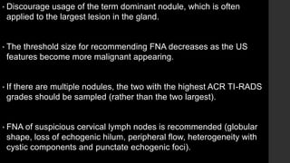 • Discourage usage of the term dominant nodule, which is often
applied to the largest lesion in the gland.
• The threshold size for recommending FNA decreases as the US
features become more malignant appearing.
• If there are multiple nodules, the two with the highest ACR TI-RADS
grades should be sampled (rather than the two largest).
• FNA of suspicious cervical lymph nodes is recommended (globular
shape, loss of echogenic hilum, peripheral flow, heterogeneity with
cystic components and punctate echogenic foci).
 