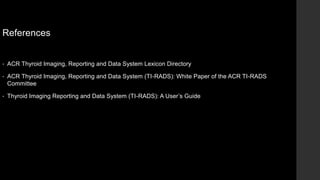 References
• ACR Thyroid Imaging, Reporting and Data System Lexicon Directory
• ACR Thyroid Imaging, Reporting and Data System (TI-RADS): White Paper of the ACR TI-RADS
Committee
• Thyroid Imaging Reporting and Data System (TI-RADS): A User’s Guide
 