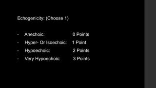 Echogenicity: (Choose 1)
• Anechoic: 0 Points
• Hyper- Or Isoechoic: 1 Point
• Hypoechoic: 2 Points
• Very Hypoechoic: 3 Points
 