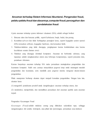 Ancaman terhadap Sistem Informasi Akuntansi. Pengenalan fraud,
pelaku-pelaku fraud dan alasannya,computerfraud,pencegahan dan
pendeteksian fraud
4 jenis ancaman terhadap system informasi akuntansi (SIA), adalah sebagai berikut:
1. Bencana alam dan bencana politik, seperti kebakaran, banjir, badai, dan perang
2. Kesalahan software dan tidak berfungsinya perangkat keras, seperti kegagalan system operasi
(OS), kerusakan software, kegagalan hardware, dan kerusakan listrik.
3. Tindakan-tindakan yang tidak disengaja, penghapusan karena ketidaktahuan atau karena
kecelakaan semata (human error)
4. Tindakan yang disengaja (kriminal komputer). Ancaman ini berbentuk sabotase, yang
tujuannya adalah menghancurkan sistem atau beberapa komponennya, seperti pencurian data,
pemalsuan dokumen.
Karena banyaknya ancaman terhadap SIA maka perusahaan meningkatkan pengendalian dan
keamanan komputer. Salah satu caranya menyediakan pegawai tetap untuk menangani masalah
pengendalian dan keamanan, serta mendidik para pegawai mereka mengenai ukuran-ukuran
pengendalian
Pihak manajemen berharap akuntan dapat menjadi konsultan pengendalian. Dengan kata lain,
akuntan harus
(1) mengambil pendekatan proaktif untuk menghilangkan ancaman terhadap sistem, dan
(2) mendeteksi, memperbaiki, dan memuiihkan perusahaan dari ancaman apabila suatu ancaman
terjadi.
Pengenalan Kecurangan Fraud
Kecurangan (Fraud) adalah tindakan curang yang dilakukan sedemikian rupa, sehingga
menguntungkan diri sendiri, kelompok, atau pihak lain (perorangan, perusahaan atau institusi)
 