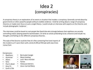 Idea 2
(conspiracies)
Conspiracies:
• Reptilians
• Illuminati
• Aliens
• 9/11
• Paul Is dead
• Area 51
• Earth is flat
• Bermuda triangle
• Moon landing
• Loch Ness monster
• Fairies
• Holocaust deniers
• Jesus married Mary
A conspiracy theory is an explanation of an event or situation that Invokes a conspiracy. Generally carried about by
governments or other powerful people without credible evidence. I shall be writing about a range of conspiracy
theories or maybe even focus on just a single theory. I could include an interview with experts on the theories and
include photographic ‘evidence’.
The interviews could be based on real people like David Icke who strongly believes that reptilians are secretly
controlling and/or playing powerful world leaders. Or write an article pretending to be a theorist and include my
thoughts and feeling on the different conspiracy theories.
The style of the fanzine could be that of x-files containing first hand reports of
the incident as if I were there with a kind of official FBI look with new times
roman font.
 