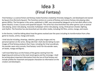 Idea 3
(Final Fantasy)
Final Fantasy is a science fiction and fantasy media franchise created by Hironobu Sakaguchi, and developed and owned
by Square Enix (formerly Square). The franchise centres on a series of fantasy and science fantasy role-playing video
games (RPGs). The first game in the series, published in 1987, was conceived by Sakaguchi as his last-ditch effort in the
game industry; it was a success and spawned sequels. The series has since branched into other genres such as tactical
role-playing, action role-playing, massively multiplayer online role-playing, racing, third-person shooter, fighting,
and rhythm. The franchise has also branched out into other media, including CGI films, anime, manga, and novels.
In the fanzine, I shall be talking about how the games evolved over the years including its transformation from a Nes
game to movies, anime, manga and novels.
I shall also be including, drawings, sketches, game play images and my
personal opinion on the series. Along side that I shall also be taking my own
Images of final fantasy products that I have, including the Vinyl soundtrack,
the wonder swan retro console, final fantasy I and II for the wonder swan,
art books, manga and figures.
I will most likely focus on the history of the games starting from the
beginning and continue to the most recent game and the mmorpgs. I shall
be writing about important information from the lore of final fantasy and
include profiles for important and popular characters to information on the
creators and developers.
 