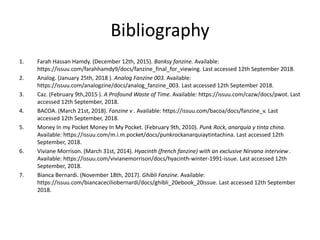 Bibliography
1. Farah Hassan Hamdy. (December 12th, 2015). Banksy fanzine. Available:
https://issuu.com/farahhamdy9/docs/fanzine_final_for_viewing. Last accessed 12th September 2018.
2. Analog. (January 25th, 2018 ). Analog Fanzine 003. Available:
https://issuu.com/analogzine/docs/analog_fanzine_003. Last accessed 12th September 2018.
3. Caz. (February 9th,2015 ). A Profound Waste of Time. Available: https://issuu.com/cazw/docs/pwot. Last
accessed 12th September, 2018.
4. BACOA. (March 21st, 2018). Fanzine v . Available: https://issuu.com/bacoa/docs/fanzine_v. Last
accessed 12th September, 2018.
5. Money In my Pocket Money In My Pocket. (February 9th, 2010). Punk Rock, anarquía y tinta china.
Available: https://issuu.com/m.i.m.pocket/docs/punkrockanarquiaytintachina. Last accessed 12th
September, 2018.
6. Viviane Morrison. (March 31st, 2014). Hyacinth (french fanzine) with an exclusive Nirvana interview .
Available: https://issuu.com/vivianemorrison/docs/hyacinth-winter-1991-issue. Last accessed 12th
September, 2018.
7. Bianca Bernardi. (November 18th, 2017). Ghibli Fanzine. Available:
https://issuu.com/biancaceciliobernardi/docs/ghibli_20ebook_20issue. Last accessed 12th September
2018.
 