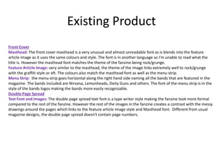 Existing Product
Front Cover
Masthead: The front cover masthead is a very unusual and almost unreadable font as is blends into the feature
article image as it uses the same colours and style. The font is in another language so I’m unable to read what the
title is. However the masthead font matches the theme of the fanzine being rock/grunge.
Feature Article Image: very similar to the masthead, the theme of the image links extremely well to rock/grunge
with the graffiti style or aft. The colours also match the masthead font as well as the menu strip.
Menu Strip: the menu strip goes horizontal along the right hand side naming all the bands that are featured in the
magazine. The bands included are Nirvana, Lemonheads, Deity Guns and others. The font of the menu strip is in the
style of the bands logos making the bands more easily recognizable.
Double Page Spread
Text Font and images: The double page spread text font is a type writer style making the fanzine look more formal
compared to the rest of the fanzine. However the rest of the images in the fanzine creates a contrast with the messy
drawings around the pages which links to the feature article image style and Masthead font. Different from usual
magazine designs, the double page spread doesn't contain page numbers.
 