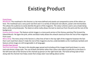 Existing Product
Front Cover
Masthead: The masthead in this fanzine is a lot more defined and stands out compared to some of the others on
here. The masthead uses a very punk rock font seen in a variety of old punk rock albums, poster and merchandise.
This allows the audience to easily identify the genre of the magazine. The colour scheme used is very simple being
black, white and pink/purple. The black on white really allows the text to stand out from the pink and the rest of the
background.
Feature Article Image: The feature article images is a more punk version of the famous painting (The Scream) by
Edvard Munch. Yet again the pink, white and black really allows the artwork stand out from the rest of the magazine
front cover.
Menu Strip: The menu strip in this fanzine is a few lines of text in the top right of the magazine however the fact
that I cant read them doesn’t make the rest of the magazine any less understandable as the masthead, Symbols and
feature article image are still recognizable in all languages
Double Page Spread
Text Font and image: The text in this double page spread and including all the images look hand drawn in a very
cool and almost creepy style. The use of black and white rather than colour also help to justify this as the faces in
the left hand side of the fanzine to the chained up person on the right hand side. The hand writing style of test
along side the chained man helps create that creepy style I was talking about earlier.
 