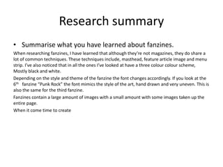Research summary
• Summarise what you have learned about fanzines.
When researching fanzines, I have learned that although they’re not magazines, they do share a
lot of common techniques. These techniques include, masthead, feature article image and menu
strip. I’ve also noticed that in all the ones I’ve looked at have a three colour colour scheme,
Mostly black and white.
Depending on the style and theme of the fanzine the font changes accordingly. If you look at the
6th fanzine “Punk Rock” the font mimics the style of the art, hand drawn and very uneven. This is
also the same for the third fanzine.
Fanzines contain a large amount of images with a small amount with some images taken up the
entire page.
When it come time to create
 