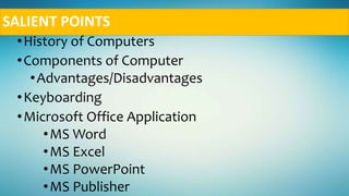 SALIENT POINTS
•History of Computers
•Components of Computer
•Advantages/Disadvantages
•Keyboarding
•Microsoft Office Application
•MS Word
•MS Excel
•MS PowerPoint
•MS Publisher
 