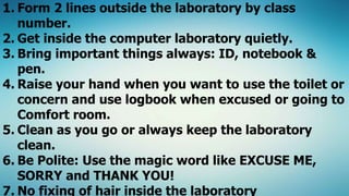 1. Form 2 lines outside the laboratory by class
number.
2. Get inside the computer laboratory quietly.
3. Bring important things always: ID, notebook &
pen.
4. Raise your hand when you want to use the toilet or
concern and use logbook when excused or going to
Comfort room.
5. Clean as you go or always keep the laboratory
clean.
6. Be Polite: Use the magic word like EXCUSE ME,
SORRY and THANK YOU!
7. No fixing of hair inside the laboratory
 
