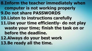 8.Inform the teacher immediately when
computer is not working properly
9.Do not share PASSWORDS
10.Listen to instructions carefully
11.Use your time efficiently- do not play
waste your time; finish the task on or
before the deadline.
12.Always do your best work
13.Be ready all the time.
 