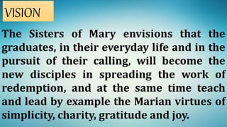 The Sisters of Mary envisions that the
graduates, in their everyday life and in the
pursuit of their calling, will become the
new disciples in spreading the work of
redemption, and at the same time teach
and lead by example the Marian virtues of
simplicity, charity, gratitude and joy.
VISION
 