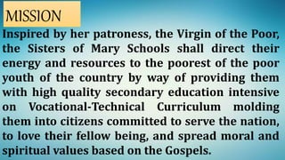 Inspired by her patroness, the Virgin of the Poor,
the Sisters of Mary Schools shall direct their
energy and resources to the poorest of the poor
youth of the country by way of providing them
with high quality secondary education intensive
on Vocational-Technical Curriculum molding
them into citizens committed to serve the nation,
to love their fellow being, and spread moral and
spiritual values based on the Gospels.
MISSION
 