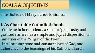 The Sisters of Mary Schools aim to:
I. As Charitable Catholic Schools
-Cultivate in her students a sense of generosity and
gratitude as well as a simple and joyful disposition, in
imitation of the “Virgin of the Poor”;
-Inculcate supreme and constant love of God, and
adherence to the teachings of his Catholic Church.
GOALS & OBJECTIVES
 