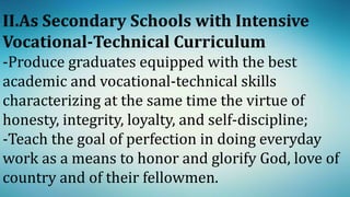 II.As Secondary Schools with Intensive
Vocational-Technical Curriculum
-Produce graduates equipped with the best
academic and vocational-technical skills
characterizing at the same time the virtue of
honesty, integrity, loyalty, and self-discipline;
-Teach the goal of perfection in doing everyday
work as a means to honor and glorify God, love of
country and of their fellowmen.
 