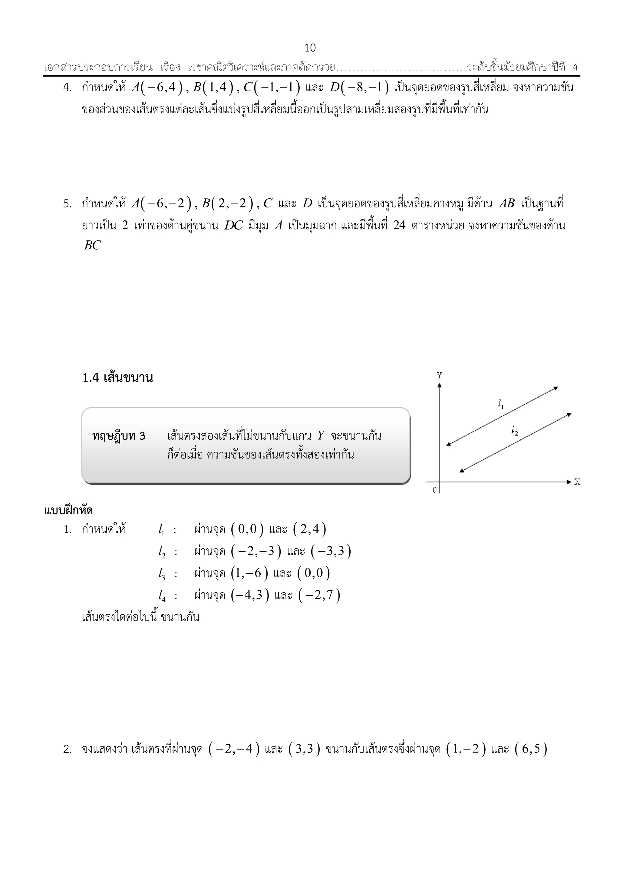 เอกสารประกอบการเรียน เรื่อง เรขาคณิตวิเคราะห์และภาคตัดกรวย……………………………ระดับชั้นมัธยมศึกษาปีที่ 4
10
4. กำหนดให้      6,4 , 1,4 , 1, 1A B C   และ  8, 1D   เป็นจุดยอดของรูปสี่เหลี่ยม จงหำควำมชัน
ของส่วนของเส้นตรงแต่ละเส้นซึ่งแบ่งรูปสี่เหลี่ยมนี้ออกเป็นรูปสำมเหลี่ยมสองรูปที่มีพื้นที่เท่ำกัน
5. กำหนดให้    6, 2 , 2, 2 ,A B C   และ D เป็นจุดยอดของรูปสี่เหลี่ยมคำงหมู มีด้ำน AB เป็นฐำนที่
ยำวเป็น 2 เท่ำของด้ำนคู่ขนำน DC มีมุม A เป็นมุมฉำก และมีพื้นที่ 24 ตำรำงหน่วย จงหำควำมชันของด้ำน
BC
1.4 เส้นขนาน
แบบฝึกหัด
1. กำหนดให้ 1l : ผ่ำนจุด  0,0 และ  2,4
2l : ผ่ำนจุด  2, 3  และ  3,3
3l : ผ่ำนจุด  1, 6 และ  0,0
4l : ผ่ำนจุด  4,3 และ  2,7
เส้นตรงใดต่อไปนี้ ขนำนกัน
2. จงแสดงว่ำ เส้นตรงที่ผ่ำนจุด  2, 4  และ  3,3 ขนำนกับเส้นตรงซึ่งผ่ำนจุด  1, 2 และ  6,5
ทฤษฎีบท 3 เส้นตรงสองเส้นที่ไม่ขนำนกับแกน Y จะขนำนกัน
ก็ต่อเมื่อ ควำมชันของเส้นตรงทั้งสองเท่ำกัน
 