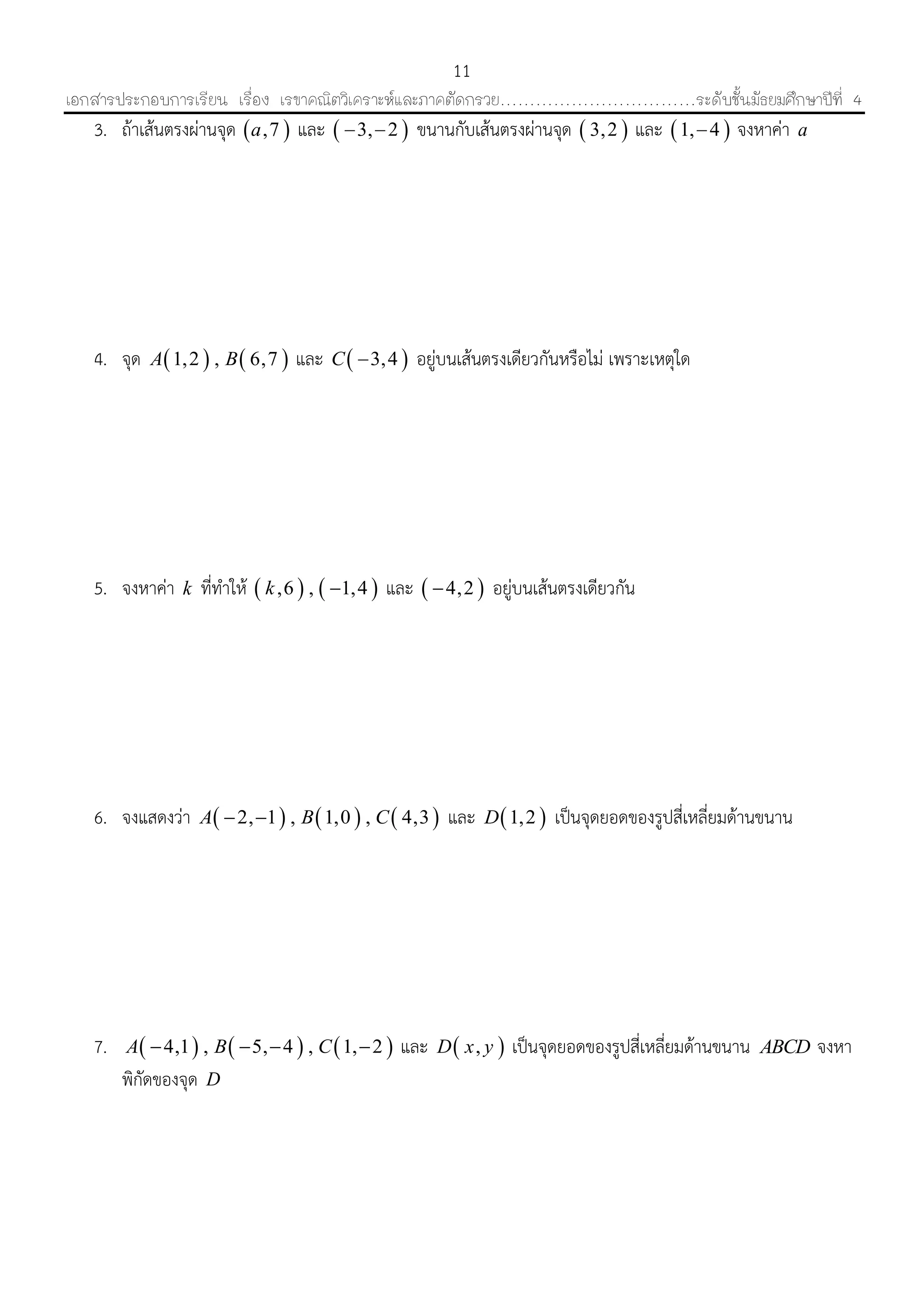 เอกสารประกอบการเรียน เรื่อง เรขาคณิตวิเคราะห์และภาคตัดกรวย……………………………ระดับชั้นมัธยมศึกษาปีที่ 4
11
3. ถ้ำเส้นตรงผ่ำนจุด  ,7a และ  3, 2  ขนำนกับเส้นตรงผ่ำนจุด  3,2 และ  1, 4 จงหำค่ำ a
4. จุด    1,2 , 6,7A B และ  3,4C  อยู่บนเส้นตรงเดียวกันหรือไม่ เพรำะเหตุใด
5. จงหำค่ำ k ที่ทำให้    ,6 , 1,4k  และ  4,2 อยู่บนเส้นตรงเดียวกัน
6. จงแสดงว่ำ      2, 1 , 1,0 , 4,3A B C  และ  1,2D เป็นจุดยอดของรูปสี่เหลี่ยมด้ำนขนำน
7.      4,1 , 5, 4 , 1, 2A B C    และ  ,D x y เป็นจุดยอดของรูปสี่เหลี่ยมด้ำนขนำน ABCD จงหำ
พิกัดของจุด D
 