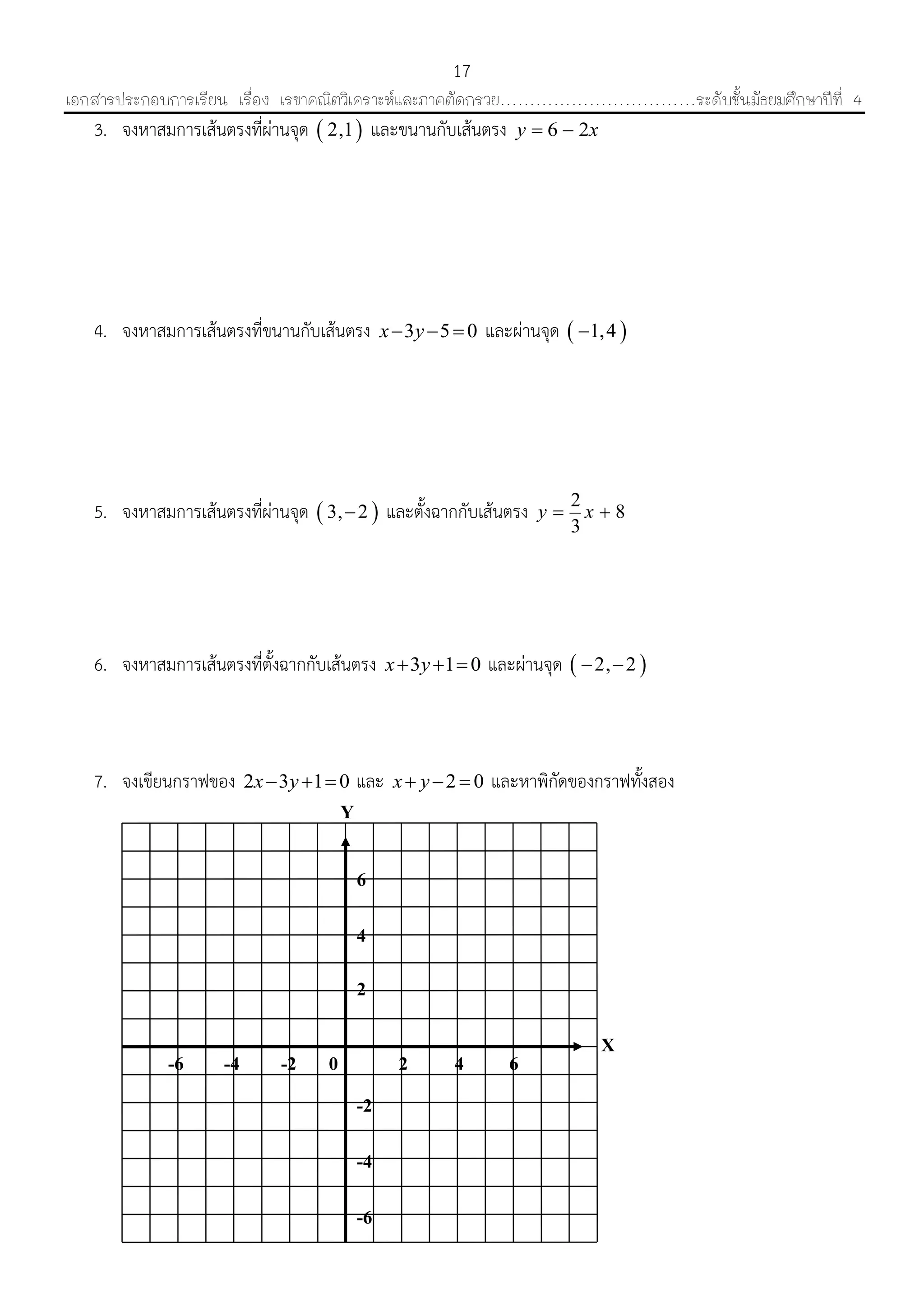 เอกสารประกอบการเรียน เรื่อง เรขาคณิตวิเคราะห์และภาคตัดกรวย……………………………ระดับชั้นมัธยมศึกษาปีที่ 4
17
-6
-4
-2
-6 -4 -2
6
4
64
2
0 2
Y
X
3. จงหำสมกำรเส้นตรงที่ผ่ำนจุด  2,1 และขนำนกับเส้นตรง 6 2y x 
4. จงหำสมกำรเส้นตรงที่ขนำนกับเส้นตรง 3 5 0x y   และผ่ำนจุด  1,4
5. จงหำสมกำรเส้นตรงที่ผ่ำนจุด  3, 2 และตั้งฉำกกับเส้นตรง 2
8
3
y x 
6. จงหำสมกำรเส้นตรงที่ตั้งฉำกกับเส้นตรง 3 1 0x y   และผ่ำนจุด  2, 2 
7. จงเขียนกรำฟของ 2 3 1 0x y   และ 2 0x y   และหำพิกัดของกรำฟทั้งสอง
 