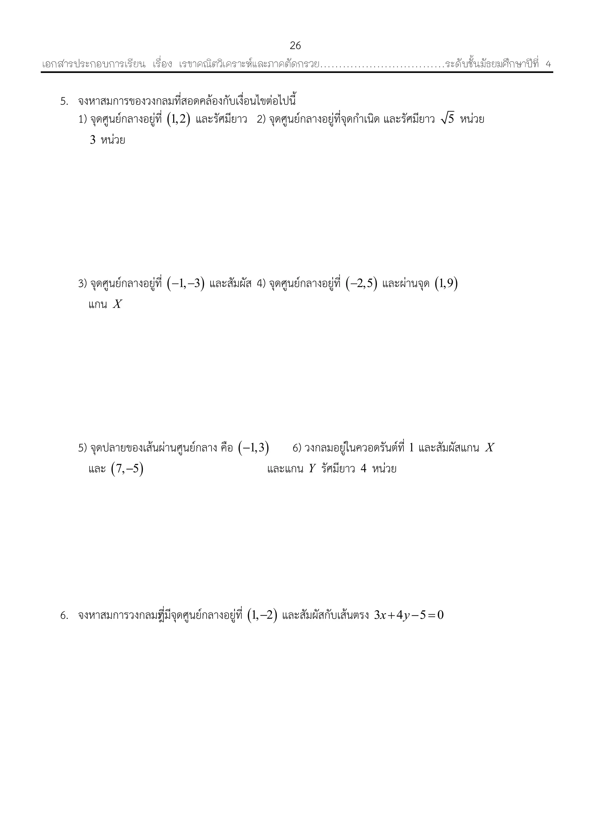 เอกสารประกอบการเรียน เรื่อง เรขาคณิตวิเคราะห์และภาคตัดกรวย……………………………ระดับชั้นมัธยมศึกษาปีที่ 4
26
5. จงหำสมกำรของวงกลมที่สอดคล้องกับเงื่อนไขต่อไปนี้
1) จุดศูนย์กลำงอยู่ที่  1,2 และรัศมียำว 2) จุดศูนย์กลำงอยู่ที่จุดกำเนิด และรัศมียำว 5 หน่วย
3 หน่วย
3) จุดศูนย์กลำงอยู่ที่  1, 3  และสัมผัส 4) จุดศูนย์กลำงอยู่ที่  2,5 และผ่ำนจุด  1,9
แกน X
5) จุดปลำยของเส้นผ่ำนศูนย์กลำง คือ  1,3 6) วงกลมอยู่ในควอดรันต์ที่ 1 และสัมผัสแกน X
และ  7, 5 และแกน Y รัศมียำว 4 หน่วย
6. จงหำสมกำรวงกลมที่ีมีจุดศูนย์กลำงอยู่ที่  1, 2 และสัมผัสกับเส้นตรง 3 4 5 0x y  
 