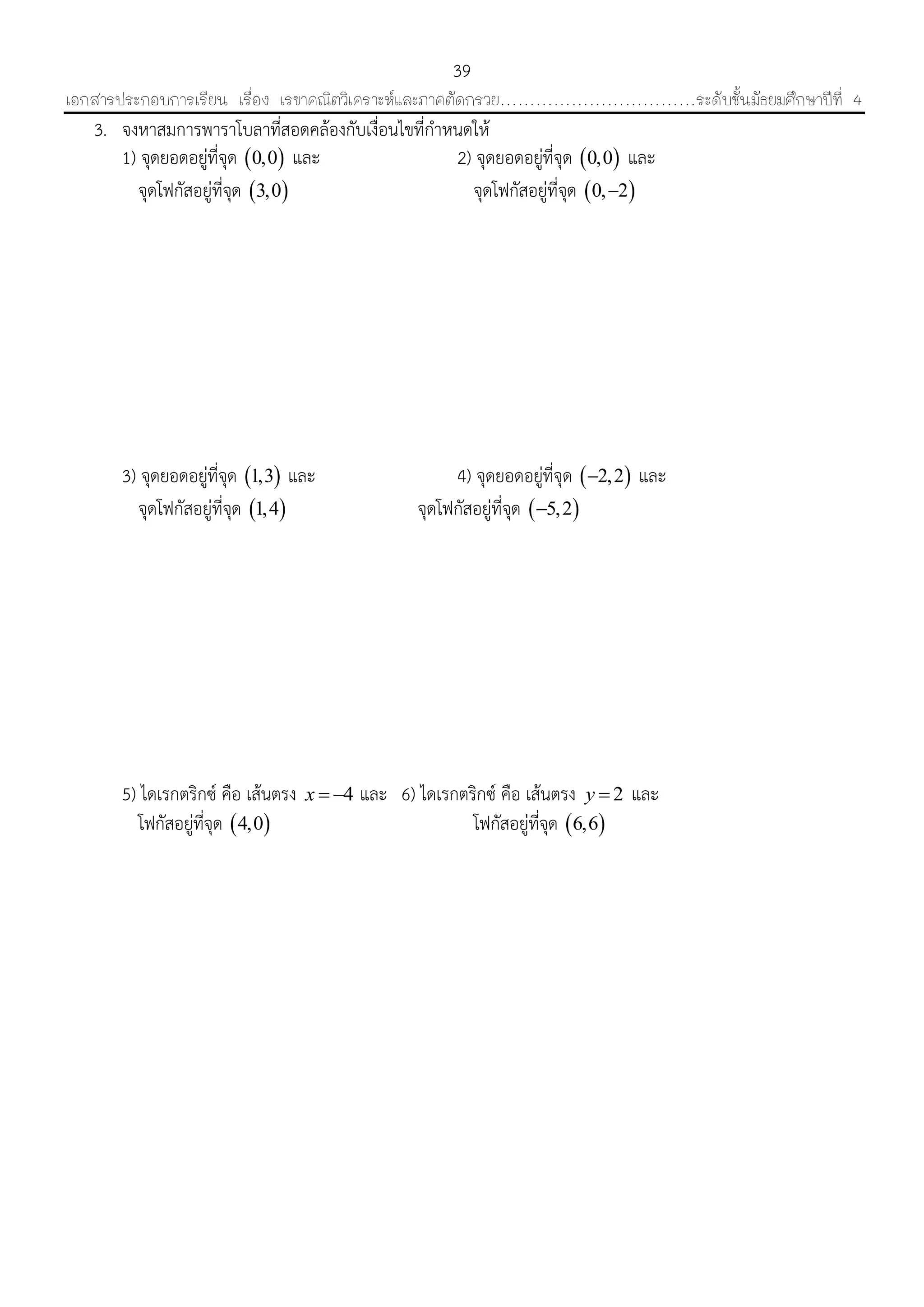 เอกสารประกอบการเรียน เรื่อง เรขาคณิตวิเคราะห์และภาคตัดกรวย……………………………ระดับชั้นมัธยมศึกษาปีที่ 4
39
3. จงหำสมกำรพำรำโบลำที่สอดคล้องกับเงื่อนไขที่กำหนดให้
1) จุดยอดอยู่ที่จุด  0,0 และ 2) จุดยอดอยู่ที่จุด  0,0 และ
จุดโฟกัสอยู่ที่จุด  3,0 จุดโฟกัสอยู่ที่จุด  0, 2
3) จุดยอดอยู่ที่จุด  1,3 และ 4) จุดยอดอยู่ที่จุด  2,2 และ
จุดโฟกัสอยู่ที่จุด  1,4 จุดโฟกัสอยู่ที่จุด  5,2
5) ไดเรกตริกซ์ คือ เส้นตรง 4x   และ 6) ไดเรกตริกซ์ คือ เส้นตรง 2y  และ
โฟกัสอยู่ที่จุด  4,0 โฟกัสอยู่ที่จุด  6,6
 