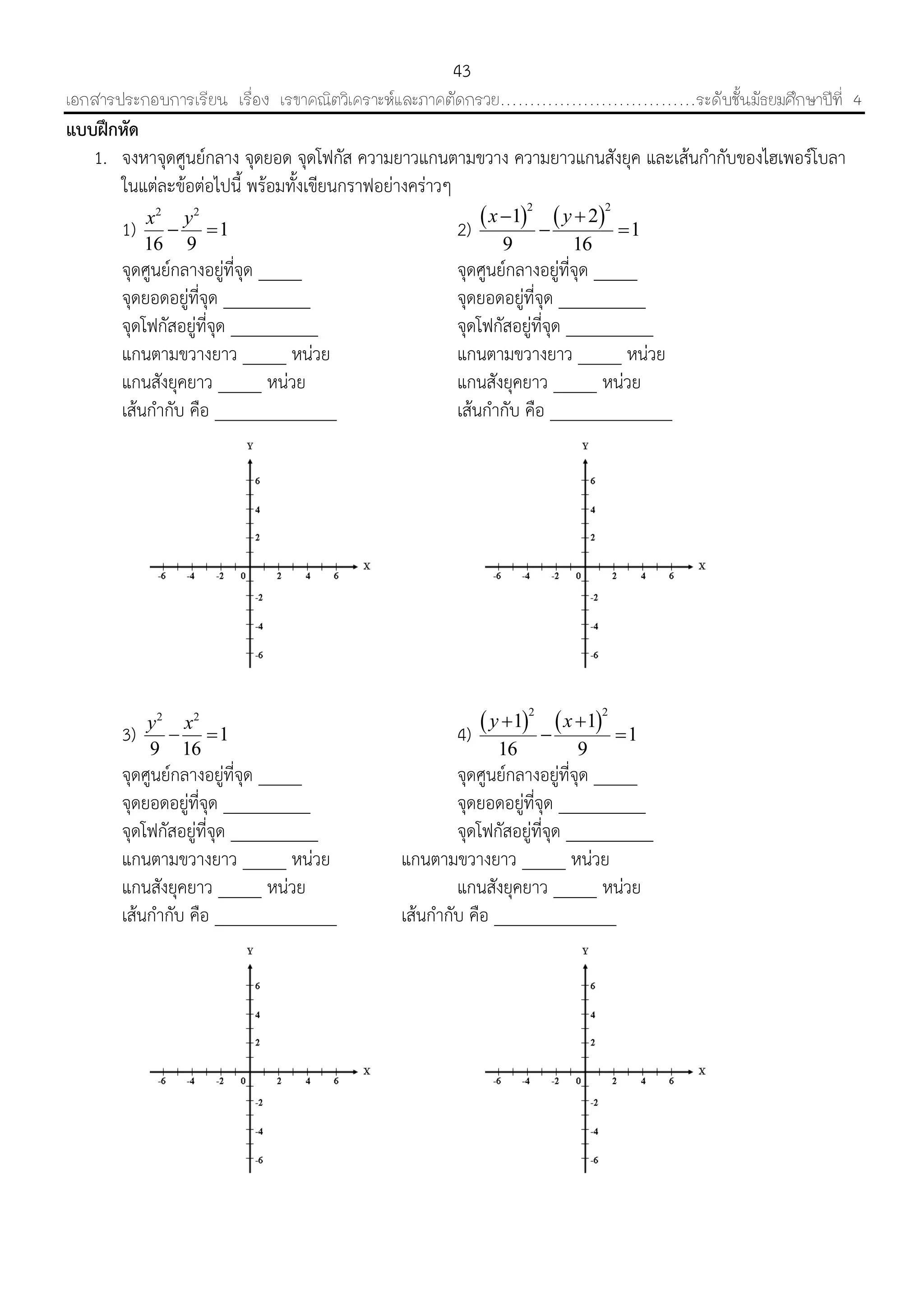 เอกสารประกอบการเรียน เรื่อง เรขาคณิตวิเคราะห์และภาคตัดกรวย……………………………ระดับชั้นมัธยมศึกษาปีที่ 4
43
แบบฝึกหัด
1. จงหำจุดศูนย์กลำง จุดยอด จุดโฟกัส ควำมยำวแกนตำมขวำง ควำมยำวแกนสังยุค และเส้นกำกับของไฮเพอร์โบลำ
ในแต่ละข้อต่อไปนี้ พร้อมทั้งเขียนกรำฟอย่ำงคร่ำวๆ
1)
2 2
1
16 9
x y
  2)    2 2
1 2
1
9 16
x y 
 
จุดศูนย์กลำงอยู่ที่จุด _____ จุดศูนย์กลำงอยู่ที่จุด _____
จุดยอดอยู่ที่จุด __________ จุดยอดอยู่ที่จุด __________
จุดโฟกัสอยู่ที่จุด __________ จุดโฟกัสอยู่ที่จุด __________
แกนตำมขวำงยำว _____ หน่วย แกนตำมขวำงยำว _____ หน่วย
แกนสังยุคยำว _____ หน่วย แกนสังยุคยำว _____ หน่วย
เส้นกำกับ คือ ______________ เส้นกำกับ คือ ______________
3)
2 2
1
9 16
y x
  4)    2 2
1 1
1
16 9
y x 
 
จุดศูนย์กลำงอยู่ที่จุด _____ จุดศูนย์กลำงอยู่ที่จุด _____
จุดยอดอยู่ที่จุด __________ จุดยอดอยู่ที่จุด __________
จุดโฟกัสอยู่ที่จุด __________ จุดโฟกัสอยู่ที่จุด __________
แกนตำมขวำงยำว _____ หน่วย แกนตำมขวำงยำว _____ หน่วย
แกนสังยุคยำว _____ หน่วย แกนสังยุคยำว _____ หน่วย
เส้นกำกับ คือ ______________ เส้นกำกับ คือ ______________
 