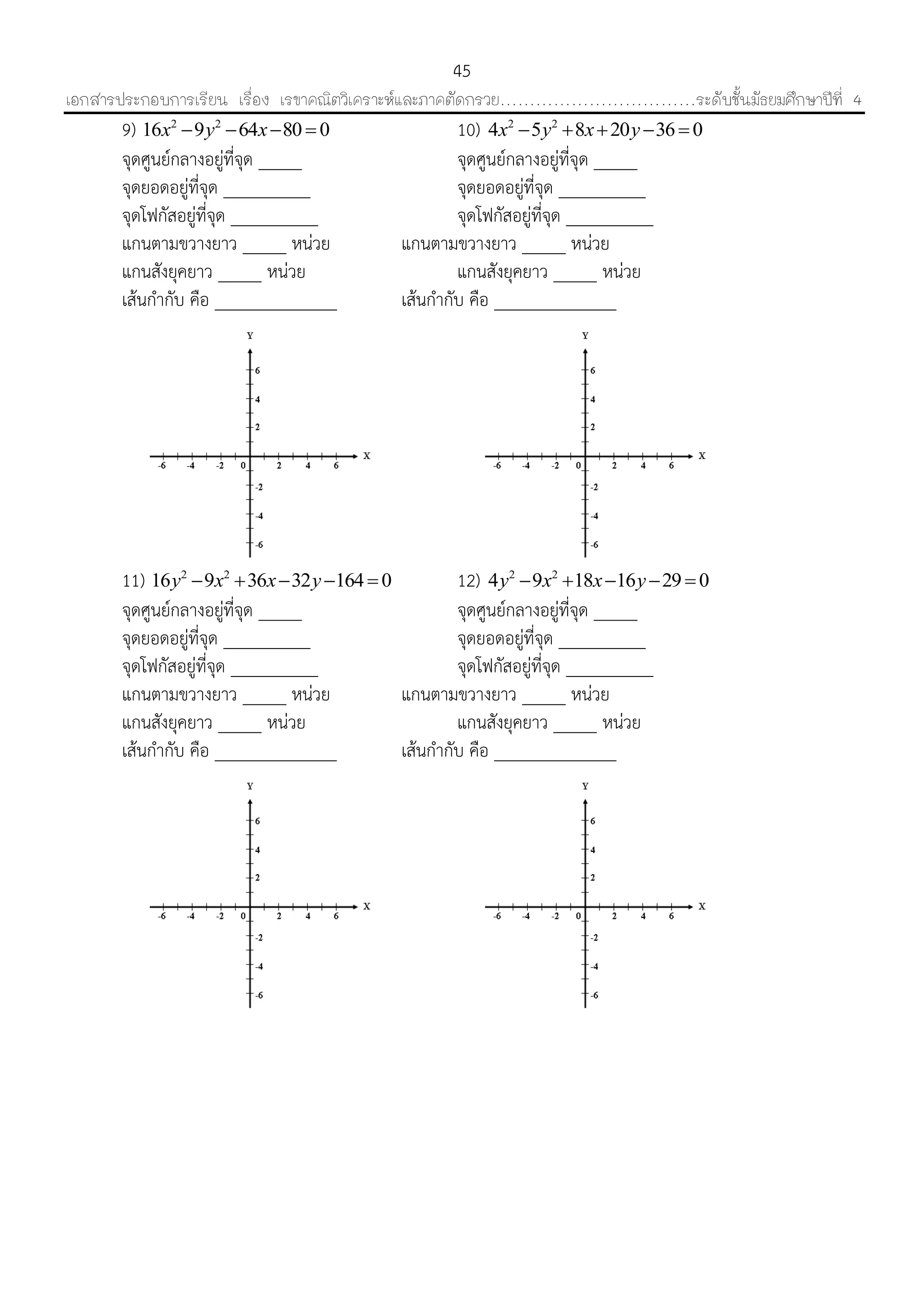 เอกสารประกอบการเรียน เรื่อง เรขาคณิตวิเคราะห์และภาคตัดกรวย……………………………ระดับชั้นมัธยมศึกษาปีที่ 4
45
9) 2 2
16 9 64 80 0x y x    10) 2 2
4 5 8 20 36 0x y x y    
จุดศูนย์กลำงอยู่ที่จุด _____ จุดศูนย์กลำงอยู่ที่จุด _____
จุดยอดอยู่ที่จุด __________ จุดยอดอยู่ที่จุด __________
จุดโฟกัสอยู่ที่จุด __________ จุดโฟกัสอยู่ที่จุด __________
แกนตำมขวำงยำว _____ หน่วย แกนตำมขวำงยำว _____ หน่วย
แกนสังยุคยำว _____ หน่วย แกนสังยุคยำว _____ หน่วย
เส้นกำกับ คือ ______________ เส้นกำกับ คือ ______________
11) 2 2
16 9 36 32 164 0y x x y     12) 2 2
4 9 18 16 29 0y x x y    
จุดศูนย์กลำงอยู่ที่จุด _____ จุดศูนย์กลำงอยู่ที่จุด _____
จุดยอดอยู่ที่จุด __________ จุดยอดอยู่ที่จุด __________
จุดโฟกัสอยู่ที่จุด __________ จุดโฟกัสอยู่ที่จุด __________
แกนตำมขวำงยำว _____ หน่วย แกนตำมขวำงยำว _____ หน่วย
แกนสังยุคยำว _____ หน่วย แกนสังยุคยำว _____ หน่วย
เส้นกำกับ คือ ______________ เส้นกำกับ คือ ______________
 