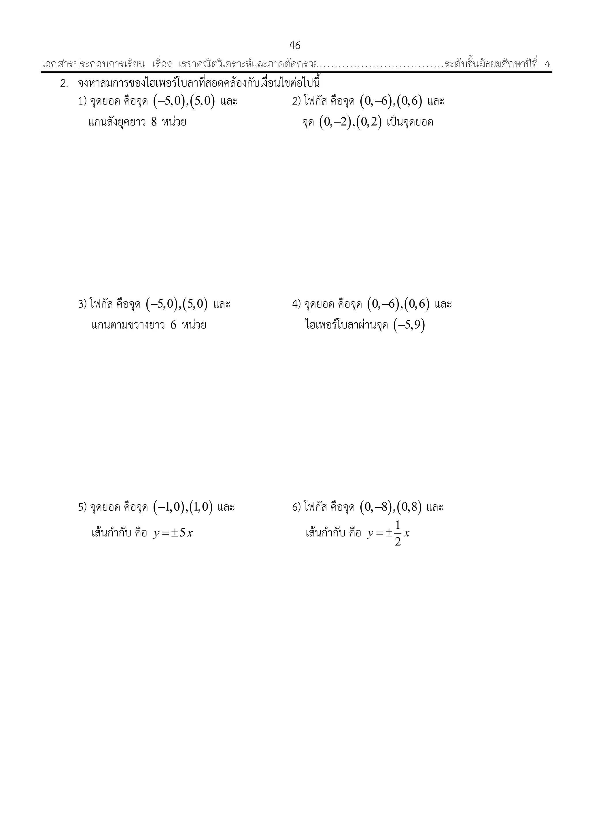 เอกสารประกอบการเรียน เรื่อง เรขาคณิตวิเคราะห์และภาคตัดกรวย……………………………ระดับชั้นมัธยมศึกษาปีที่ 4
46
2. จงหำสมกำรของไฮเพอร์โบลำที่สอดคล้องกับเงื่อนไขต่อไปนี้
1) จุดยอด คือจุด    5,0 , 5,0 และ 2) โฟกัส คือจุด    0, 6 , 0,6 และ
แกนสังยุคยำว 8 หน่วย จุด    0, 2 , 0,2 เป็นจุดยอด
3) โฟกัส คือจุด    5,0 , 5,0 และ 4) จุดยอด คือจุด    0, 6 , 0,6 และ
แกนตำมขวำงยำว 6 หน่วย ไฮเพอร์โบลำผ่ำนจุด  5,9
5) จุดยอด คือจุด    1,0 , 1,0 และ 6) โฟกัส คือจุด    0, 8 , 0,8 และ
เส้นกำกับ คือ 5y x  เส้นกำกับ คือ 1
2
y x 
 