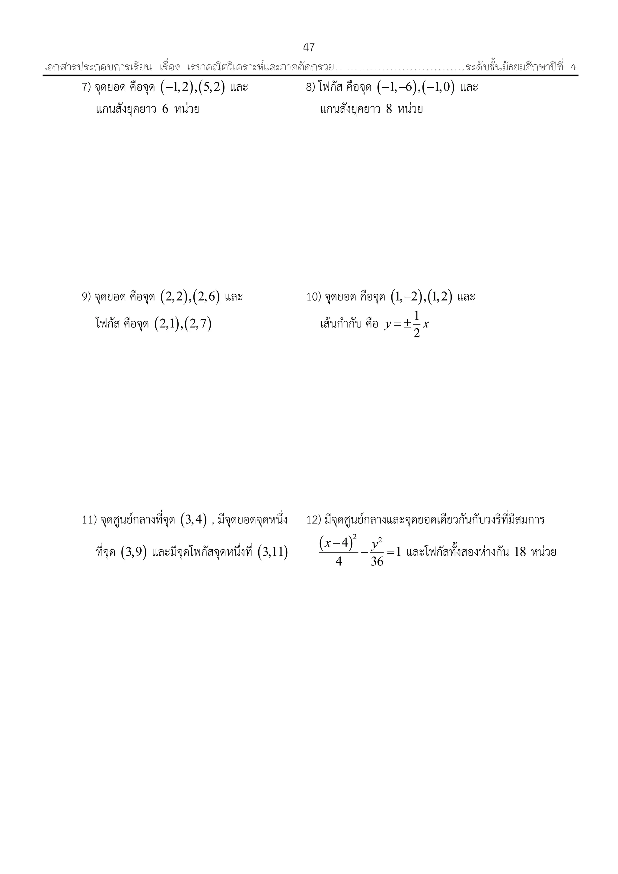 เอกสารประกอบการเรียน เรื่อง เรขาคณิตวิเคราะห์และภาคตัดกรวย……………………………ระดับชั้นมัธยมศึกษาปีที่ 4
47
7) จุดยอด คือจุด    1,2 , 5,2 และ 8) โฟกัส คือจุด    1, 6 , 1,0   และ
แกนสังยุคยำว 6 หน่วย แกนสังยุคยำว 8 หน่วย
9) จุดยอด คือจุด    2,2 , 2,6 และ 10) จุดยอด คือจุด    1, 2 , 1,2 และ
โฟกัส คือจุด    2,1 , 2,7 เส้นกำกับ คือ 1
2
y x 
11) จุดศูนย์กลำงที่จุด  3,4 , มีจุดยอดจุดหนึ่ง 12) มีจุดศูนย์กลำงและจุดยอดเดียวกันกับวงรีที่มีสมกำร
ที่จุด  3,9 และมีจุดโพกัสจุดหนึ่งที่  3,11
 2 2
4
1
4 36
x y
  และโฟกัสทั้งสองห่ำงกัน 18 หน่วย
 