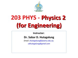 203 PHYS - Physics 2Physics 2
(for Engineering)(for Engineering)
Instructor:
Dr. Sabar D. Hutagalung
Email: shutagalung@jazanu.edu.sa;
sdhutagalung@gmail.com
 