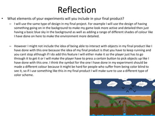 Reflection
• What elements of your experiments will you include in your final product?
– I will use the same type of design in my final project. For example I will use the design of having
something going on in the background to make my game look more active and detailed then just
having a basic blue sky in the background as well as adding a range of different shades of colour like
I have done on here to make the environment more detailed.
– However I might not include the idea of being able to interact with objects in my final product like I
have done with this one because the idea of my final product is that you have to keep running and
you cant stop although if I do add this feature I will either make it so the player just has to go
through it to get it or I will make the player have to press a certain button to pick objects up like I
have done with this one. I think the symbol for the one I have done in my experiment should be
made a different colour because it might be hard for people who suffer from being color blind to
see it, so if I use something like this in my final product I will make sure to use a different type of
color scheme.
 