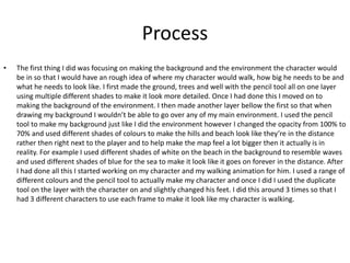 Process
• The first thing I did was focusing on making the background and the environment the character would
be in so that I would have an rough idea of where my character would walk, how big he needs to be and
what he needs to look like. I first made the ground, trees and well with the pencil tool all on one layer
using multiple different shades to make it look more detailed. Once I had done this I moved on to
making the background of the environment. I then made another layer bellow the first so that when
drawing my background I wouldn’t be able to go over any of my main environment. I used the pencil
tool to make my background just like I did the environment however I changed the opacity from 100% to
70% and used different shades of colours to make the hills and beach look like they’re in the distance
rather then right next to the player and to help make the map feel a lot bigger then it actually is in
reality. For example I used different shades of white on the beach in the background to resemble waves
and used different shades of blue for the sea to make it look like it goes on forever in the distance. After
I had done all this I started working on my character and my walking animation for him. I used a range of
different colours and the pencil tool to actually make my character and once I did I used the duplicate
tool on the layer with the character on and slightly changed his feet. I did this around 3 times so that I
had 3 different characters to use each frame to make it look like my character is walking.
 