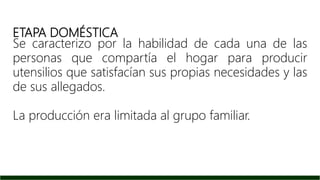 ETAPA DOMÉSTICA
Se caracterizo por la habilidad de cada una de las
personas que compartía el hogar para producir
utensilios que satisfacían sus propias necesidades y las
de sus allegados.
La producción era limitada al grupo familiar.
 