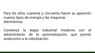 Para los años cuarenta y cincuenta hacen su aparición
nuevos tipos de energía y las maquinas
electrónicas.
Comienza la etapa industrial moderna con el
advenimiento de la automatización, que pronto
evoluciono a la robotización.
 