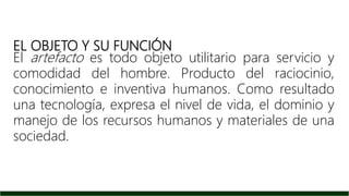 EL OBJETO Y SU FUNCIÓN
El artefacto es todo objeto utilitario para servicio y
comodidad del hombre. Producto del raciocinio,
conocimiento e inventiva humanos. Como resultado
una tecnología, expresa el nivel de vida, el dominio y
manejo de los recursos humanos y materiales de una
sociedad.
 