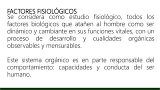 FACTORES FISIOLÓGICOS
Se considera como estudio fisiológico, todos los
factores biológicos que atañen al hombre como ser
dinámico y cambiante en sus funciones vitales, con un
proceso de desarrollo y cualidades orgánicas
observables y mensurables.
Este sistema orgánico es en parte responsable del
comportamiento: capacidades y conducta del ser
humano.
 