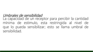 Umbrales de sensibilidad
La capacidad de un receptor para percibir la cantidad
mínima de estimulo, esta restringida al nivel de
que lo pueda sensibilizar; esto se llama umbral de
sensibilidad.
 