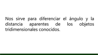 Nos sirve para diferenciar el ángulo y la
distancia aparentes de los objetos
tridimensionales conocidos.
 