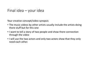 Final idea – your idea
Your creative concept/video synopsis
• The music videos by other artists usually include the artists doing
there stuff but for this one
• I want to tell a story of two people and show there connection
through the video
• I will use the two actors and only two actors show that they only
need each other.
 
