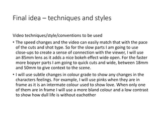 Final idea – techniques and styles
Video techniques/style/conventions to be used
• The speed changes and the video can easily match that with the pace
of the cuts and shot type. So for the slow parts I am going to use
close-ups to create a sense of connection with the viewer, I will use
an 85mm lens as it adds a nice bokeh effect wide open. For the faster
more bopyer parts I am going to quick cuts and wide, between 18mm
and 50mm to give context to the scene.
• I will use subtle changes in colour grade to show any changes in the
characters feelings. For example, I will use pinks when they are in
frame as it is an intermate colour used to show love. When only one
of them are in frame I will use a more bland colour and a low contrast
to show how dull life is without eachother
 