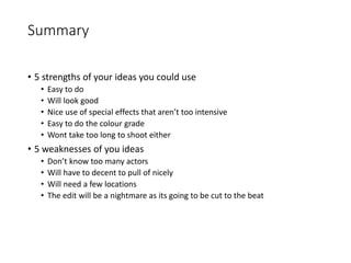 Summary
• 5 strengths of your ideas you could use
• Easy to do
• Will look good
• Nice use of special effects that aren’t too intensive
• Easy to do the colour grade
• Wont take too long to shoot either
• 5 weaknesses of you ideas
• Don’t know too many actors
• Will have to decent to pull of nicely
• Will need a few locations
• The edit will be a nightmare as its going to be cut to the beat
 