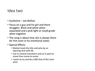 Idea two
• Guillotine – Jon Bellion
• Focus on a guy and his girl and there
struggles. Black and white when
separated and a pink light or could grade
when together
• The song is about how she is always there
for him even in his emotional states
• Special Effects
• Motion track the title and who by an
opening shot with AE.
• Use in camera transitions and so in post to
move from scene to scene.
• I want to try and do a 360 shot of the main
actor
HOME …
 
