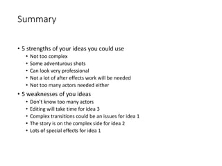 Summary
• 5 strengths of your ideas you could use
• Not too complex
• Some adventurous shots
• Can look very professional
• Not a lot of after effects work will be needed
• Not too many actors needed either
• 5 weaknesses of you ideas
• Don’t know too many actors
• Editing will take time for idea 3
• Complex transitions could be an issues for idea 1
• The story is on the complex side for idea 2
• Lots of special effects for idea 1
 