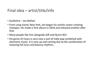 Final idea – artist/title/info
• Guillotine – Jon Bellion
• From Long Island, New York, Jon began his artistic career creating
mixtapes. He made is first album in 2016 and released another after
that.
• Many people like him alongside AJR and Quinn XCII
• His genre of music is very new a sort of indie pop combined with
electronic music. It is very up and coming due to the combination of
meaning full lyrics and bouncy rhythms.
 