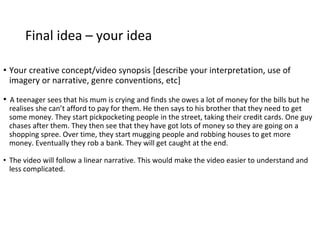 Final idea – your idea
• Your creative concept/video synopsis [describe your interpretation, use of
imagery or narrative, genre conventions, etc]
• A teenager sees that his mum is crying and finds she owes a lot of money for the bills but he
realises she can’t afford to pay for them. He then says to his brother that they need to get
some money. They start pickpocketing people in the street, taking their credit cards. One guy
chases after them. They then see that they have got lots of money so they are going on a
shopping spree. Over time, they start mugging people and robbing houses to get more
money. Eventually they rob a bank. They will get caught at the end.
• The video will follow a linear narrative. This would make the video easier to understand and
less complicated.
 