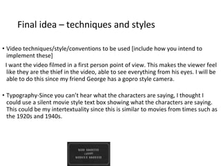 Final idea – techniques and styles
• Video techniques/style/conventions to be used [include how you intend to
implement these]
I want the video filmed in a first person point of view. This makes the viewer feel
like they are the thief in the video, able to see everything from his eyes. I will be
able to do this since my friend George has a gopro style camera.
• Typography-Since you can’t hear what the characters are saying, I thought I
could use a silent movie style text box showing what the characters are saying.
This could be my intertextuality since this is similar to movies from times such as
the 1920s and 1940s.
 