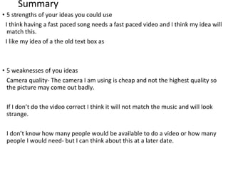 Summary
• 5 strengths of your ideas you could use
I think having a fast paced song needs a fast paced video and I think my idea will
match this.
I like my idea of a the old text box as
• 5 weaknesses of you ideas
Camera quality- The camera I am using is cheap and not the highest quality so
the picture may come out badly.
If I don’t do the video correct I think it will not match the music and will look
strange.
I don’t know how many people would be available to do a video or how many
people I would need- but I can think about this at a later date.
 